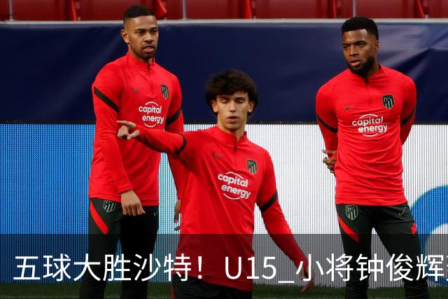 五球大胜沙特！U15 小将钟俊辉轰出帽子戏法