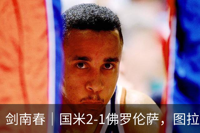 剑南春｜国米2-1佛罗伦萨，图拉姆扳平+造点，泽林斯基点射绝杀
