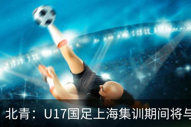 北青：U17国足上海集训期间将与海港U20热身，以敲定主力框架