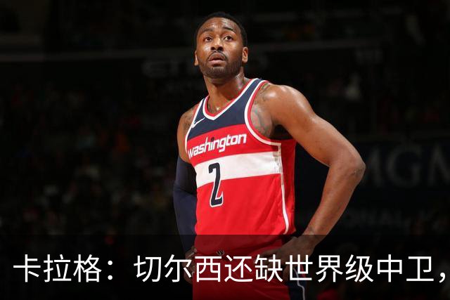 卡拉格：切尔西还缺世界级中卫，拉克鲁瓦提升不了后防上限