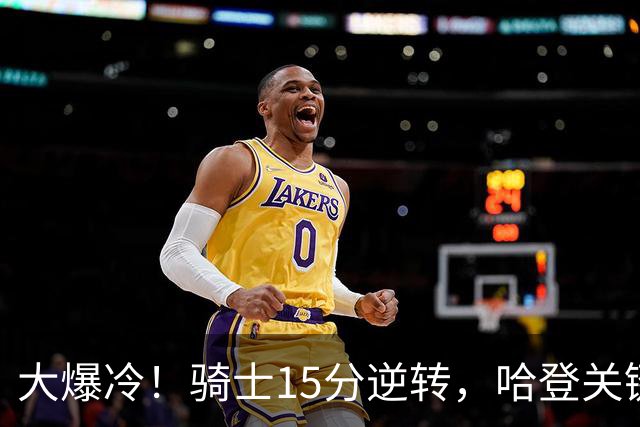 大爆冷！骑士15分逆转，哈登关键救赎，麦丹六犯驱逐，华子空砍47分