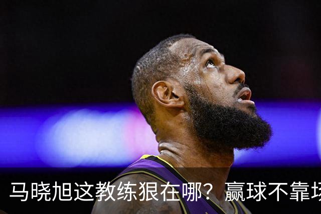 马晓旭这教练狠在哪？赢球不靠场面好看，靠的是“不要脸的技术”