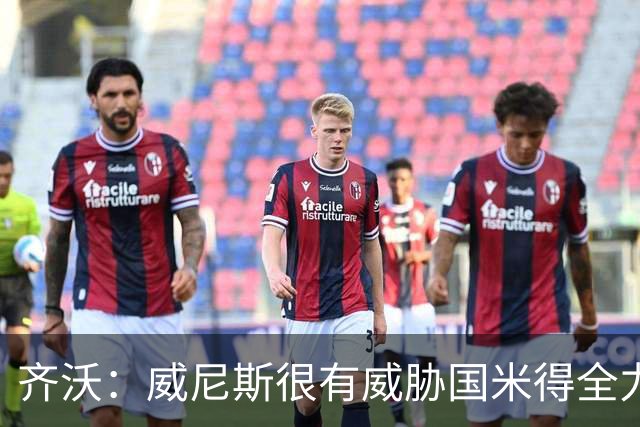 齐沃：威尼斯很有威胁国米得全力以赴 图拉姆和皮奥要竞争出场